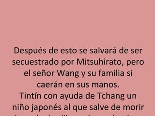 Después de esto se salvará de ser
secuestrado por Mitsuhirato, pero
el señor Wang y su familia si
caerán en sus manos.
Tintín con ayuda de Tchang un
niño japonés al que salve de morir

 