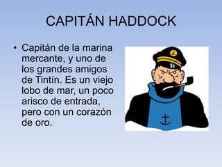 CAPITÁN HADDOCK
• Capitán de la marina
mercante, y uno de
los grandes amigos
de Tintín. Es un viejo
lobo de mar, un poco
arisco de entrada,
pero con un corazón
de oro.
 