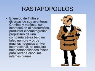 RASTAPOPOULOS
• Enemigo de Tintín en
diversas de sus aventuras.
Criminal y mafioso, con
intereses en el narcotráfico,
productor cinematográfico,
propietario de una
compañía aérea bajo un
falso nombre y otros
muchos negocios a nivel
internacional, se encubre
bajo personalidades falsas
para llevar a cabo sus
infames planes.
 