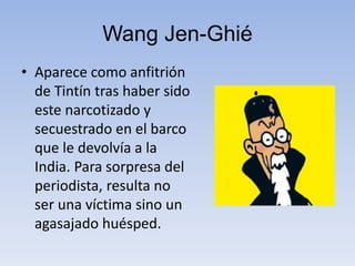 Wang Jen-Ghié
• Aparece como anfitrión
de Tintín tras haber sido
este narcotizado y
secuestrado en el barco
que le devolvía a la
India. Para sorpresa del
periodista, resulta no
ser una víctima sino un
agasajado huésped.
 