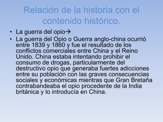 Relación de la historia con el
contenido histórico.
• La guerra del opio
• La guerra del Opio o Guerra anglo-china ocurrió
entre 1839 y 1860 y fue el resultado de los
conflictos comerciales entre China y el Reino
Unido. China estaba intentando prohibir el
consumo de drogas, particularmente del
destructivo opio que generaba fuertes adicciones
entre su población con las graves consecuencias
sociales y económicas mientras que Gran Bretaña
contrabandeaba el opio procedente de la India
británica y lo introducía en China.
 