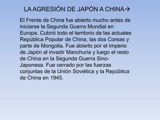 El Frente de China fue abierto mucho antes de
iniciarse la Segunda Guerra Mundial en
Europa. Cubrió todo el territorio de las actuales
República Popular de China, las dos Coreas y
parte de Mongolia. Fue abierto por el Imperio
de Japón al invadir Manchuria y luego el resto
de China en la Segunda Guerra Sino-
Japonesa. Fue cerrado por las fuerzas
conjuntas de la Unión Soviética y la República
de China en 1945.
LA AGRESIÓN DE JAPÓN A CHINA
 