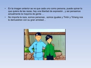• En la imagen anterior se ve que cada uno como persona, puede opinar lo
que quiera de las razas, hay una libertad de expresión , y asi pensamos
actualmente la mayoría de gente …
• No importa la raza, somos personas , somos iguales y Tintin y Tchang nos
lo demuestran con su gran amistad…
 