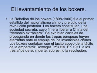 El levantamiento de los boxers.
• La Rebelión de los boxers (1898-1900) fue el primer
estallido del nacionalismo chino y preludio de la
revolución posterior. Los boxers constituían una
sociedad secreta, cuyo fin era liberar a China del
"demonio extranjero". Se exhibían carteles de
propaganda en donde las tropas europeas huyen
aterradas ante el empuje de los invencibles chinos.
Los boxers contaban con el tácito apoyo de la tácito
de la emperatriz Dowager Tz'u Hsi En 1911, a los
tres años de su muerte, sobrevino la revolución.
 