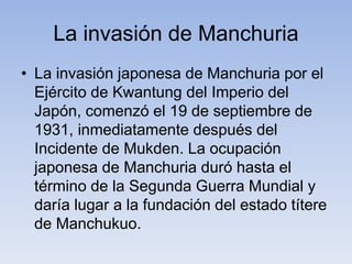 La invasión de Manchuria
• La invasión japonesa de Manchuria por el
Ejército de Kwantung del Imperio del
Japón, comenzó el 19 de septiembre de
1931, inmediatamente después del
Incidente de Mukden. La ocupación
japonesa de Manchuria duró hasta el
término de la Segunda Guerra Mundial y
daría lugar a la fundación del estado títere
de Manchukuo.
 