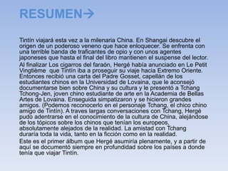 RESUMEN
Tintín viajará esta vez a la milenaria China. En Shangai descubre el
origen de un poderoso veneno que hace enloquecer. Se enfrenta con
una terrible banda de traficantes de opio y con unos agentes
japoneses que hasta el final del libro mantienen el suspense del lector.
Al finalizar Los cigarros del faraón, Hergé había anunciado en Le Petit
Vingtième que Tintín iba a proseguir su viaje hacia Extremo Oriente.
Entonces recibió una carta del Padre Gosset, capellán de los
estudiantes chinos en la Universidad de Lovaina, que le aconsejó
documentarse bien sobre China y su cultura y le presentó a Tchang
Tchong-Jen, joven chino estudiante de arte en la Academia de Bellas
Artes de Lovaina. Enseguida simpatizaron y se hicieron grandes
amigos. (Podemos reconocerlo en el personaje Tchang, el chico chino
amigo de Tintín). A traves largas conversaciones con Tchang, Hergé
pudo adentrarse en el conocimiento de la cultura de China, alejándose
de los tópicos sobre los chinos que tenían los europeos,
absolutamente alejados de la realidad. La amistad con Tchang
duraría toda la vida, tanto en la ficción como en la realidad.
Este es el primer álbum que Hergé asumiría plenamente, y a partir de
aquí se documentó siempre en profundidad sobre los países a donde
tenía que viajar Tintín.
 