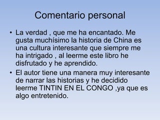 Comentario personal
• La verdad , que me ha encantado. Me
gusta muchísimo la historia de China es
una cultura interesante que siempre me
ha intrigado , al leerme este libro he
disfrutado y he aprendido.
• El autor tiene una manera muy interesante
de narrar las historias y he decidido
leerme TINTIN EN EL CONGO ,ya que es
algo entretenido.
 