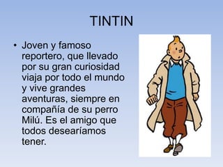 TINTIN
• Joven y famoso
reportero, que llevado
por su gran curiosidad
viaja por todo el mundo
y vive grandes
aventuras, siempre en
compañía de su perro
Milú. Es el amigo que
todos desearíamos
tener.
 