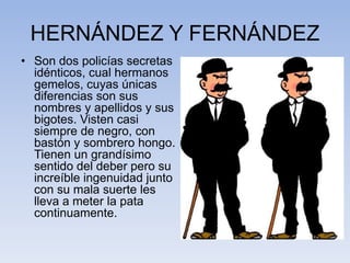 HERNÁNDEZ Y FERNÁNDEZ
• Son dos policías secretas
idénticos, cual hermanos
gemelos, cuyas únicas
diferencias son sus
nombres y apellidos y sus
bigotes. Visten casi
siempre de negro, con
bastón y sombrero hongo.
Tienen un grandísimo
sentido del deber pero su
increíble ingenuidad junto
con su mala suerte les
lleva a meter la pata
continuamente.
 