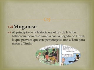 
Muganca:
 Al principio de la historia era el rey de la tribu
babaorom, pero esto cambia con la llegada de Tintín,
lo que provoca que este personaje se una a Tom para
matar a Tintín.
 