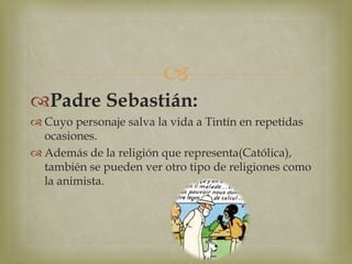 
Padre Sebastián:
 Cuyo personaje salva la vida a Tintín en repetidas
ocasiones.
 Además de la religión que representa(Católica),
también se pueden ver otro tipo de religiones como
la animista.
 
