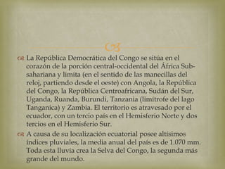  La República Democrática del Congo se sitúa en el
corazón de la porción central-occidental del África Sub-
sahariana y limita (en el sentido de las manecillas del
reloj, partiendo desde el oeste) con Angola, la República
del Congo, la República Centroafricana, Sudán del Sur,
Uganda, Ruanda, Burundi, Tanzania (limítrofe del lago
Tanganica) y Zambia. El territorio es atravesado por el
ecuador, con un tercio país en el Hemisferio Norte y dos
tercios en el Hemisferio Sur.
 A causa de su localización ecuatorial posee altísimos
índices pluviales, la media anual del país es de 1.070 mm.
Toda esta lluvia crea la Selva del Congo, la segunda más
grande del mundo.
 