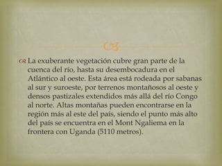 
 La exuberante vegetación cubre gran parte de la
cuenca del río, hasta su desembocadura en el
Atlántico al oeste. Esta área está rodeada por sabanas
al sur y suroeste, por terrenos montañosos al oeste y
densos pastizales extendidos más allá del río Congo
al norte. Altas montañas pueden encontrarse en la
región más al este del país, siendo el punto más alto
del país se encuentra en el Mont Ngaliema en la
frontera con Uganda (5110 metros).
 