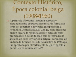 
 A partir de 1900 tanto la prensa europea y
estadounidense empezó a denunciar la forma que
tenía de gobernar el rey belga (Leopoldo II) la
República Democrática Del Congo, estas presiones
dieron lugar a la renuncia del rey belga de estas
propiedades, a pesar de todo esto se formalizo la
anexión de estos territorios a Bélgica, por medio de
un tratado firmado el 15 de noviembre de 1908, que
fue aprobado por el Parlamento belga en agosto y
por el Rey en octubre de 1909.
Contexto Histórico,
Época colonial belga
(1908-1960)
 