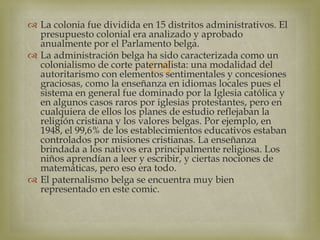 
 La colonia fue dividida en 15 distritos administrativos. El
presupuesto colonial era analizado y aprobado
anualmente por el Parlamento belga.
 La administración belga ha sido caracterizada como un
colonialismo de corte paternalista: una modalidad del
autoritarismo con elementos sentimentales y concesiones
graciosas, como la enseñanza en idiomas locales pues el
sistema en general fue dominado por la Iglesia católica y
en algunos casos raros por iglesias protestantes, pero en
cualquiera de ellos los planes de estudio reflejaban la
religión cristiana y los valores belgas. Por ejemplo, en
1948, el 99,6% de los establecimientos educativos estaban
controlados por misiones cristianas. La enseñanza
brindada a los nativos era principalmente religiosa. Los
niños aprendían a leer y escribir, y ciertas nociones de
matemáticas, pero eso era todo.
 El paternalismo belga se encuentra muy bien
representado en este comic.
 