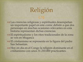 
 Las creencias religiosas y espirituales desempeñan
un importante papel en este comic debido a que dos
personajes en muchas ocasiones relevantes en esta
historia representan dichas creencias.
 El espiritualismo y los ritos tradicionales de la zona
se ven en Muganca
 El cristianismo se representa en la figura del padre
San Sebastián.
 Hoy en día en el Congo la religión dominante en el
cristianismo con unos 31.210.000 practicantes.
Religión
 