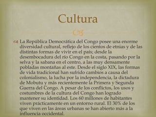 
 La República Democrática del Congo posee una enorme
diversidad cultural, reflejo de los cientos de etnias y de las
distintas formas de vivir en el país; desde la
desembocadura del río Congo en la costa, pasando por la
selva y la sabana en el centro, a las muy densamente
pobladas montañas al este. Desde el siglo XIX, las formas
de vida tradicional han sufrido cambios a causa del
colonialismo, la lucha por la independencia, la dictadura
de Mobutu y más recientemente la Primera y Segunda
Guerra del Congo. A pesar de los conflictos, los usos y
costumbres de la cultura del Congo han logrado
mantener su identidad. Los 60 millones de habitantes
viven prácticamente en un entorno rural. El 30% de los
que viven en las áreas urbanas se han abierto más a la
influencia occidental.
Cultura
 