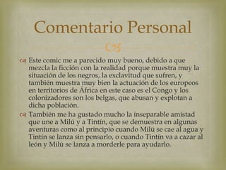 
 Este comic me a parecido muy bueno, debido a que
mezcla la ficción con la realidad porque muestra muy la
situación de los negros, la exclavitud que sufren, y
también muestra muy bien la actuación de los europeos
en territorios de África en este caso es el Congo y los
colonizadores son los belgas, que abusan y explotan a
dicha población.
 También me ha gustado mucho la inseparable amistad
que une a Milú y a Tintín, que se demuestra en algunas
aventuras como al principio cuando Milú se cae al agua y
Tintín se lanza sin pensarlo, o cuando Tintín va a cazar al
león y Milú se lanza a morderle para ayudarlo.
Comentario Personal
 