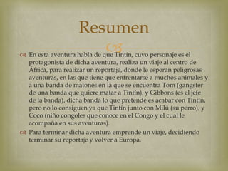  En esta aventura habla de que Tintín, cuyo personaje es el
protagonista de dicha aventura, realiza un viaje al centro de
África, para realizar un reportaje, donde le esperan peligrosas
aventuras, en las que tiene que enfrentarse a muchos animales y
a una banda de matones en la que se encuentra Tom (gangster
de una banda que quiere matar a Tintín), y Gibbons (es el jefe
de la banda), dicha banda lo que pretende es acabar con Tintín,
pero no lo consiguen ya que Tintín junto con Milú (su perro), y
Coco (niño congoles que conoce en el Congo y el cual le
acompaña en sus aventuras).
 Para terminar dicha aventura emprende un viaje, decidiendo
terminar su reportaje y volver a Europa.
Resumen
 