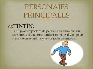 
TINTÍN:
Es un joven reportero de pequeña estatura con un
tupe rubio, el cual emprenderá un viaje al Congo en
busca de entretenidas y arriesgadas aventuras.
PERSONAJES
PRINCIPALES
 