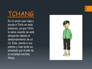 TCHANG
Es un joven que viaja y
ayuda a Tintín en esta
aventura, ya que Tintín
lo salva cuando se está
ahogando debido al
desbordamiento de un
río. Éste, pierde a sus
padres y más tarde es
adoptado por el jefe de
la sociedad secreta,
Wang
 