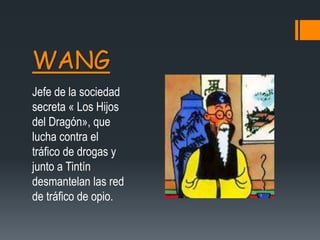 WANG
Jefe de la sociedad
secreta « Los Hijos
del Dragón», que
lucha contra el
tráfico de drogas y
junto a Tintín
desmantelan las red
de tráfico de opio.
 