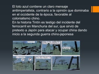 El loto azul contiene un claro mensaje
antiimperialista, contrario a la opinión que dominaba
en el occidente de la época, favorable al
colonialismo chino.
En la historia Tintín es testigo del incidente del
ferrocarril en Manchuria del sur, que sirvió de
pretexto a Japón para atacar y ocupar china dando
inicio a la segunda guerra chino-japonesa
 