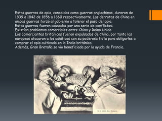 Estas guerras de opio, conocidas como guerras anglochinas, duraron de
1839 a 1842 de 1856 a 1860 respectivamente. Las derrotas de China en
ambas guerras forzó al gobierno a tolerar el paso del opio.
Estas guerras fueron causadas por una serie de conflictos:
Existían problemas comerciales entre China y Reino Unido
Los comerciantes británicos fueron expulsados de China, por tanto los
europeos atacaron a los asiáticos con su poderosa flota para obligarles a
comprar el opio cultivado en la India británica.
Además, Gran Bretaña se vio beneficiada por la ayuda de Francia.
 