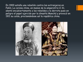 En 1900 estalla una rebelión contra los extranjeros en
Pekín. La corona china, en manos de la emperatriz Ci Xi,
alentó encubiertamente a los rebeldes y la derrota puso en
peligro el papel ejercido por la dinastía Manchú y provocó en
1911 su caída, proclamándose así la república china.
 