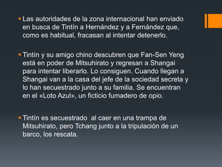  Las autoridades de la zona internacional han enviado
en busca de Tintín a Hernández y a Fernández que,
como es habitual, fracasan al intentar detenerlo.
 Tintín y su amigo chino descubren que Fan-Sen Yeng
está en poder de Mitsuhirato y regresan a Shangai
para intentar liberarlo. Lo consiguen. Cuando llegan a
Shangai van a la casa del jefe de la sociedad secreta y
lo han secuestrado junto a su familia. Se encuentran
en el «Loto Azul», un ficticio fumadero de opio.
 Tintín es secuestrado al caer en una trampa de
Mitsuhirato, pero Tchang junto a la tripulación de un
barco, los rescata.
 