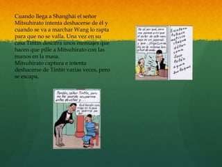 Cuando llega a Shanghái el señor
Mitsuhirato intenta deshacerse de él y
cuando se va a marchar Wang lo rapta
para que no se valla. Una vez en su
casa Tintín descifra unos mensajes que
hacen que pille a Mitsuhirato con las
manos en la masa.
Mitsuhirato captura e intenta
deshacerse de Tintín varias veces, pero
se escapa.
 