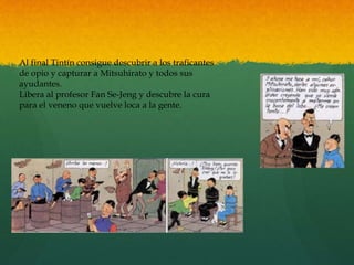 Al final Tintín consigue descubrir a los traficantes
de opio y capturar a Mitsuhirato y todos sus
ayudantes.
Libera al profesor Fan Se-Jeng y descubre la cura
para el veneno que vuelve loca a la gente.
 