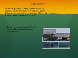 Espacio político
Se desarroya entre China y Japón durante ala
segunda guerra mundial, en la segunda guerra
Chino-japonesa (entre la república de China y el
Imperio de Japón) entre 1937 y 1945
La guerra comenzó cuando Japón
empezó la invasión del norte y
este de China.
 