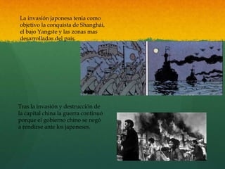 La invasión japonesa tenia como
objetivo la conquista de Shanghái,
el bajo Yangste y las zonas mas
desarrolladas del país.
Tras la invasión y destrucción de
la capital china la guerra continuó
porque el gobierno chino se negó
a rendirse ante los japoneses.
 