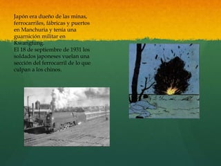 Japón era dueño de las minas,
ferrocarriles, fábricas y puertos
en Manchuria y tenía una
guarnición militar en
Kwangtung.
El 18 de septiembre de 1931 los
soldados japoneses vuelan una
sección del ferrocarril de lo que
culpan a los chinos.
 