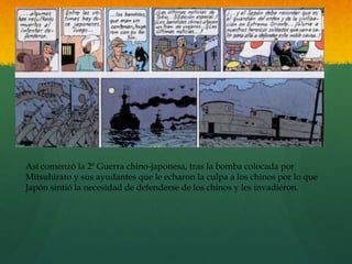 Así comenzó la 2ª Guerra chino-japonesa, tras la bomba colocada por
Mitsuhirato y sus ayudantes que le echaron la culpa a los chinos por lo que
Japón sintió la necesidad de defenderse de los chinos y les invadieron.
 