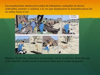 Las inundaciones destruyeron miles de kilómetros cuadrados de tierras
cultivables, puentes y caminos, a la vez que desplazaron la desembocadura del
río millas hacia el sur.
Mientras Tintín iba a Hou-Kou se encuentra con la vía del tren destruida por
el río amarillo, donde rescata a un joven chino que se estaba ahogando.
 
