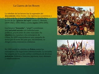 La Guerra de los Boxers
La rebelión de los bóxers fue la expresión del
descontento chino frente a las injerencias económicas y
políticas de las potencias europeas, evidenciadas a
través de las "guerras del opio" contra G. Bretaña
(1839-1842 y 1856-1860) y contra Japón (1894-1895).
Los bóxers (“boxeador”, “púgil”) constituían
una sociedad secreta con connotaciones
políticas, practicantes de artes marciales. Su
objetivo era expulsar a los extranjeros de
China. En 1899 emprendieron una campaña de
terror por el norte del país que, inicialmente, se
dirigió contra misioneros cristianos.
En 1900 estalló la rebelión en Pekín contra los
extranjeros y las legaciones internacionales. La revuelta
fue atajada por la acción militar combinada de diversas
potencias: británica, francesa, japonesa, rusa, alemana
y estadounidense.
 