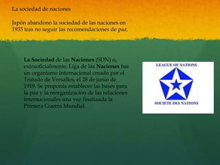 La sociedad de naciones
Japón abandonó la sociedad de las naciones en
1935 tras no seguir las recomendaciones de paz.
La Sociedad de las Naciones (SDN) o,
extraoficialmente, Liga de las Naciones fue
un organismo internacional creado por el
Tratado de Versalles, el 28 de junio de
1919. Se proponía establecer las bases para
la paz y la reorganización de las relaciones
internacionales una vez finalizada la
Primera Guerra Mundial.
 