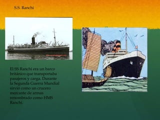 S.S. Ranchi
El SS Ranchi era un barco
británico que transportaba
pasajeros y carga. Durante
la Segunda Guerra Mundial
sirvió como un crucero
mercante de armas
renombrado como HMS
Ranchi.
 