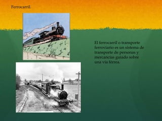 Ferrocarril.
El ferrocarril o transporte
ferroviario es un sistema de
transporte de personas y
mercancías guiado sobre
una vía férrea.
 