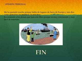 OPINIÓN PERSONAL
Me ha gustado mucho porque habla de lugares de fuera de Europa y nos dice
como pensaban los asiáticos de nosotros.
Recomiendo a los demás que lean este libro porque es muy entretenido y muy
fácil de entender.
 