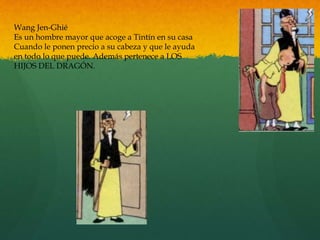 Wang Jen-Ghié
Es un hombre mayor que acoge a Tintín en su casa
Cuando le ponen precio a su cabeza y que le ayuda
en todo lo que puede. Además pertenece a LOS
HIJOS DEL DRAGÓN.
 