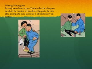 Tchang Tchong-Jen
Es un joven chino al que Tintín salva de ahogarse
en el río de camino a Hou-Kou. Después de esto
él le acompaña para derrotar a Mitsuhirato y su
banda.
 