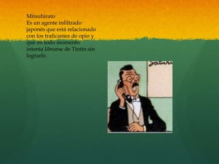 Mitsuhirato
Es un agente infiltrado
japonés que está relacionado
con los traficantes de opio y
que en todo momento
intenta librarse de Tintín sin
lograrlo.
 