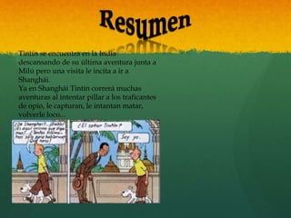 Tintín se encuentra en la India
descansando de su última aventura junta a
Milú pero una visita le incita a ir a
Shanghái.
Ya en Shanghái Tintín correrá muchas
aventuras al intentar pillar a los traficantes
de opio, le capturan, le intantan matar,
volverle loco...
 