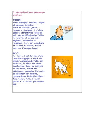 6. Description de deux personnages
principaux.

TINTIN:
Il est intelligent, astucieux, rapide
et quasiment invincible.
Tintin ne recherche jamais
l'aventure. Courageux, il n'hésite
jamais à affronter les forces du
mal, tout en défendant les faibles,
les minorités et les opprimés.
Ingénieux, raisonnable et
raisonneur, il est, par sa modestie
et son sens du concret, tout le
contraire d'un super-héros.

MILOU:
Fox-terrier à poil dur mais d'une
blancheur atypique, il est le tout
premier compagnon de Tintin, son
double et, au début, son unique
interlocuteur. Milou, au contraire
de son maître, connaît des
défaillances, auxquelles il lui arrive
de succomber par curiosité,
gourmandise ou instinct batailleur.
Très fidèle à Tintin, il le suit
partout et le tire des plus mauvais
pas.
 