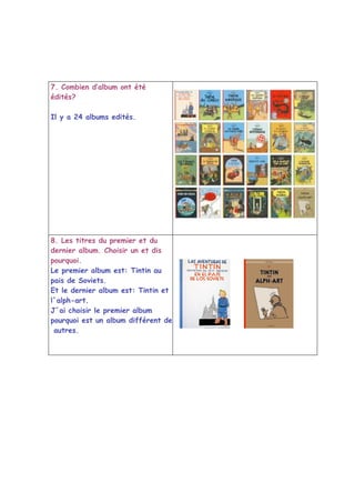 7. Combien d’album ont été
édités?

Il y a 24 albums edités.




8. Les titres du premier et du
dernier album. Choisir un et dis
pourquoi.
Le premier album est: Tintin au
pais de Soviets.
Et le dernier album est: Tintin et
l´alph-art.
J´ai choisir le premier album
pourquoi est un album différent des
 autres.
 