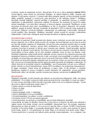 și inferior cauzate de organismele invazive durează între 24 de ore și câteva săptămâni (tabelul 159-1).
Tractul digestiv uman normal are mecanisme fiziologice de apărare împotriva bolilor transmise prin
alimente. Un pH gastric scăzut de 1-3 omoară mulți dintre patogenii ingerați, iar flora intestinală normală
inhibă competitiv patogenii și secretă acizi grași bactericizi și alte substanțe chimice.8,9
Motilitatea
intestinală normală împiedică contactul prelungit al patogenilor cu suprafețele mucoase și combină
organismele cu glicoproteinele protectoare conținute de mucoasă. De asemenea, în tractul GI conține
țesuturi imunologice care atacă direct patogenii ce încearcă migrația transmurală.9
Modificarea acestor
mecanisme de protecție poate spori susceptibilitatea la boli cu transmitere alimentară. De exemplu,
inhibitorii pompei de protoni, blocanții receptorilor de histamină-2 (H2) și antiacizii reduc producția de
acid gastric. Utilizarea recentă de antibiotice, chimioterapie sau radioterapie și intervențiile chirurgcale
recente modifică flora intestinală. Motilitatea intestinală scăzută cauzată de narcotice, medicamente
antiperistaltice și intervenții chirurgicale poate încuraja dezvoltarea și migrația patogenilor.9
MANIFESTĂRI CLINICE
Este necesar să suspectați o boală transmisă prin alimente atunci când două sau mai multe persoane care
locuiesc împreună sau se află în strânsă asociere (de exemplu, lucrează împreună sau iau masa în același
loc) dezvoltă simultan simptome GI. Simptomele cele mai frecvente sunt greață,vărsături,diaree și crampe
abdominale. Simptomele sistemice, precum febra, deshidratarea și starea de rău generalizat sunt, de
asemenea, frecvente la pacienții cu infecții grave transmise prin alimente. Puneți pacienților întrebări
privind tipul de alimente recent ingerate, frecvența cu care iau masa la restaurant, consumul de alimente
comercializate în locuri publice sau de către vânzători ambulanți, fructe de mare sau alimente crude.
Întrebările suplimentare includ detalii privind călătoriile recente, cazarea la cort,contactulcu persoane care
manipulează mâncarea,schimbarea scutecelor. Copiii care mergla creșă saugrădiniță și rezidenții centrelor
de îngrijire pe termen lung sunt supuși unor riscuri crescute de contractare a bolilor transmise prin alimente.
Persoanele care lucrează în industria alimentară sunt, de asemenea,victime sau surse frecvente ale acestor
boli; este necesar să le punețiîntrebări privind igiena personală și practicile de manipulare a alimentelor. În
sfârșit, încercați să reconstituiți istoricul comorbidităților sau al tratamentelor care pot avea o influență ,
inclusiv infecția cu virusul imunodeficienței umane (HIV) sau utilizarea de medicamente imunosupresive.
În timpul examinării, căutați semne de deshidratare și aspect septic. O altă prioritate o constituie
identificarea sângelui în scaun și excluderea cauzelor alternative ale simptomelor, precum apendicita.
Manifestările clinice ale infecțiilor specifice transmise prin alimente sunt descrise în tabelul 159-2.
DIAGNOSTIC
Majoritatea pacienților cu boli transmise prin alimente nu necesită testare diagnostică; bolile sunt adesea
autolimitante. Nu se indică testarea de rutină pentru prezența larvelor și paraziților în scaun sau culturi.10
Cu toate acestea,electroliții și HLGsunt utile la pacienții septici sau la cei cu simptome prelungite. Testele
din scaun se obțin în următoarele situații clinice10,11
:
•• Diaree apoasă cu semne de hipovolemie
•• Diaree cu sânge
•• Febră ≥38,5o
C
•• Durată prelungită a bolii >1 săptămână
•• Durere abdominală severă sau sensibilitate
•• Pacienți hospitalizați sau utilizare recentă a antibioticelor
•• Pacienți în vârstă (≥70 ani) sau imunocompromiși
•• Femei însărcinate sau pacienți cu comorbidități, precum boala inflamatorie intestinală
Coproculturile de rutină vor identifica Salmonella, Campylobacter șiShigella. De obicei este suficientă o
singură mostră, însă trebuie să țineți cont de posibilitățile laboratorului local. De exemplu, majoritatea
laboratoarelor nu cultivă de rutină E. coli enterotoxică, speciide vibrio și virusuri. În 2009, Centrul pentru
Controlul și Prevenirea Bolilor a recomandat laboratoarelor clinice să cultive toate mostrele de materii
fecale trimise pentru E. coli producătoare de toxină Shiga și să efectueze teste pentru toxina Shiga.12
Testarea pentru larve și paraziți este indicată pentru pacienții imunocompromiși, cei cu simptome care
 
