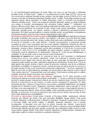 E. coli enterohemoragică producătoare de toxină Shiga este cauza cea mai frecventă a sindromului
hemolitic-uremic în Statele Unite.22
Tulpina E. coli producătoare de toxină Shiga O157:H7 este cel mai
frecvent asociată cu sindromul hemolitic-uremic pediatric, însă alte tulpini, precum O104:H4 și O111 sunt
asociate cu afecțiuni asemănătoare sindromului hemolitic-uremic la adulți. Toxina Shiga produsă de aceste
organisme oprește sinteza proteinelor în celulele glomerulare renale, ca eveniment care precipitează
sindromul hemolitic-uremic. Toxina care se leagă de endoteliul glomerular produce un mediu trombogen
care conduce la hemoliză microangiopatică prin mecanisme celulare multiple.23,24
Antibioticele pot
promova eliberarea toxinei Shiga, care crește incidența sindromului hemolitic-uremic, și sunt evitate atunci
când aceasta este identificată sau suspectată. În plus, trebuie evitați agenții antimotilitate. Tratamentul
sindromului hemolitic-uremic este suportiv, perfuzia cu plasmă și plasmafereza prezentând beneficii.
Aproximativ 50% dintre pacienții pediatrici cu sindrom hemolitic-uremic necesită dializă, iar deshidratarea
la momentul internării crește frecvența și durata tratamentului de suport renal.25
IntoxicațiascombroidășiintoxicațiacuciguateraIntoxicațiascombroidăapare după ingerarea de pește
din familia Scombridae (ton, macrou și bonito). Sunt implicați și alți pești, care nu fac parte din familia
Scombridae, precummahi-mahi, lufar, hering și sardine. Boala apare atuncicândhistidina este metabolizată
de bacterie în histamină și alte amine bioactive. Controlul necorespunzător al temperaturii permite
acumularea în pește a unor concentrații mari ale acestor substanțe. Simptomele debutează de obicei în
interval de 30 de minute până la 24 de ore după ingestie și includ roșeață cutanată pasageră,cefalee,crampe
abdominale, vărsături și diaree. Simptomele sunt de obicei autolimitate în 12-48 de ore. Cu toate acestea,
la pacienții în vârstă sau la cei cu comorbidități pot apărea simptome cardiace și respiratorii severe.
Tratamentul constă în administrarea de antihistaminice (blocanți H1 și H2), precum difenhidramină și
cimetidină. În cele mai multe cazuri nu sunt necesare testele de laborator.26
Intoxicația cu ciguatera este cauzată de consumul de pește de recif contaminat cu dinoflagelatul
Gambierdiscus toxicus, care produce ciguatoxină. Toxina este rezistentă la tratament termic și se
acumulează în pești răpitori mari, precum meru, biban de mare, pește-pilot sau baracudă. Ciguatoxina
acționează asupra canalelor de sodiu, conducând la depolarizarea membranelor. În interval de 1-24 de ore
după ingestie apar greață, vărsături și diaree, urmate de parestezie, amorțeală, stare de rău și slăbiciune
generalizată și sensibilitate la temperaturi extreme. Aceasta din urmă este adesea descrisă ca o inversare a
percepției senzației de frig și cald. Sunt descrise și bradicardie și hipotensiune.27
De obicei, simptomele GI
dispar în câteva zile, pe când simptomele neurologice pot persista după un tipar progresiv-regresiv timp de
3 luni, până la câțiva ani.28
Tratamentul bolii acute este suportiv. Pentru tratarea cazurilor grave s-a utilizat
manitolul, însă datele privind eficacitatea sunt contradictorii.29,30
Sechele cronice ale bolilor transmise prin alimente Aproximativ 2%-3% dintre pacienții cu boli
transmise prin alimente au sechele cronice atribuite autoimunității.31,32
Factoricu virulență de superantigene
prezenți la anumiți patogeni transmiși prin alimente pot provoca răspunsuri imune extreme. Salmonella,
Shigella și Campylobacter au fost asociate cu artrita reactivă seronegativă la aproximativ 2% dintre
persoanele infectate.33
Infecția cu Campylobacter este asociată cu sindromul Guillain-Barre, rata raportată
atingând 30,4 la 100.000 de cazuri.32
Simptomele sindromului Guillain-Barre apar în mod tipic la 7-21 de
zile după ce au cedat simptomele GI.31,32
Alte tulburări autoimune asociate cu superantigenele prezente la
patogenii transmiși prin alimente includ scleroza multiplă, artrita reumatoidă, psoriazisul și boala Graves.32
Infecțiile cu Salmonella, Yersenia și Campylobacter pot crește riscul pe termen scurt sau lung de deces
chiar și după diagnosticarea comorbidităților.33
Prevenire și supraveghere Centrul pentru Controlul și Prevenirea Bolilor monitorizează infecțiile
transmise prin alimente din Statele Unite prin intermediul FoodNet. Agenţia Statelor Unite pentru
Controlul Alimentelor și Medicamentelor și Ministerul Agriculturii furnizează Centrului pentru Controlul
și Prevenirea Bolilor date privind originea și distribuția produselor alimentare, ceea ce permite
investigatorilor să determine sursa unui focar de infecție transmisă prin alimente. Legea privind
modernizarea siguranței alimentare a fost adoptată în 2011 pentru a contracara creșterea incidenței bolilor
transmise prin alimente prin prevenirea apariției acestor boli, mai curând decât simpla reacție la aceasta.
Legea conferă Agenţiei Statelor Unite pentru Controlul Alimentelor și Medicamentelor autoritatea de a
supraveghea modul de recoltare și prelucrare a produselor alimentare.34
 